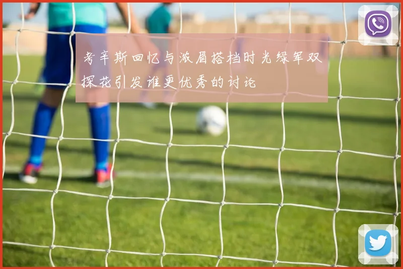考辛斯回忆与浓眉搭档时光绿军双探花引发谁更优秀的讨论