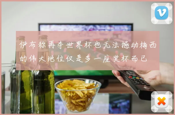 伊布称再夺世界杯也无法撼动梅西的伟大地位仅是多一座奖杯而已