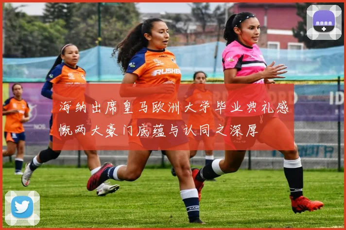 海纳出席皇马欧洲大学毕业典礼感慨两大豪门底蕴与认同之深厚