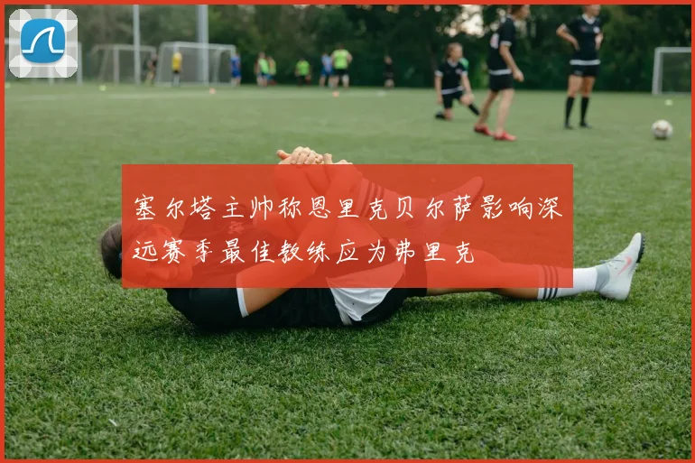塞尔塔主帅称恩里克贝尔萨影响深远赛季最佳教练应为弗里克