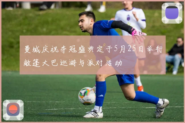 曼城庆祝夺冠盛典定于5月25日举行敞篷大巴巡游与派对活动