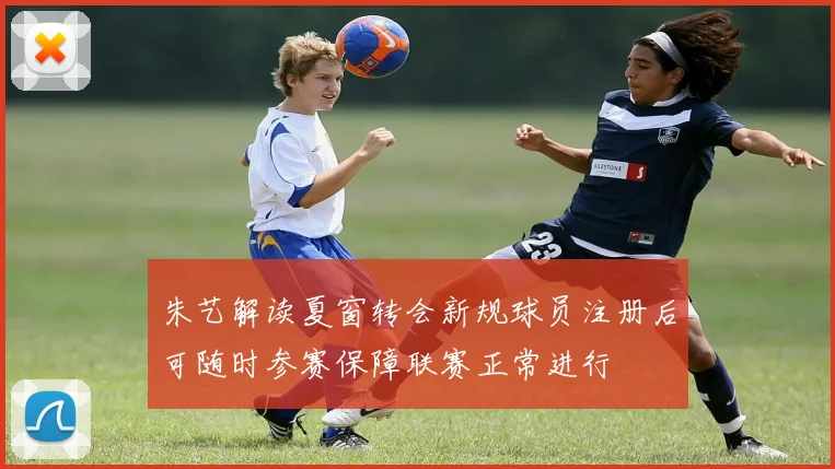 朱艺解读夏窗转会新规球员注册后可随时参赛保障联赛正常进行