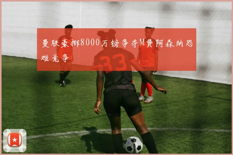 曼联豪掷8000万镑争夺M费阿森纳恐难竞争