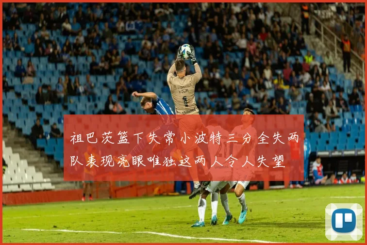祖巴茨篮下失常小波特三分全失两队表现亮眼唯独这两人令人失望