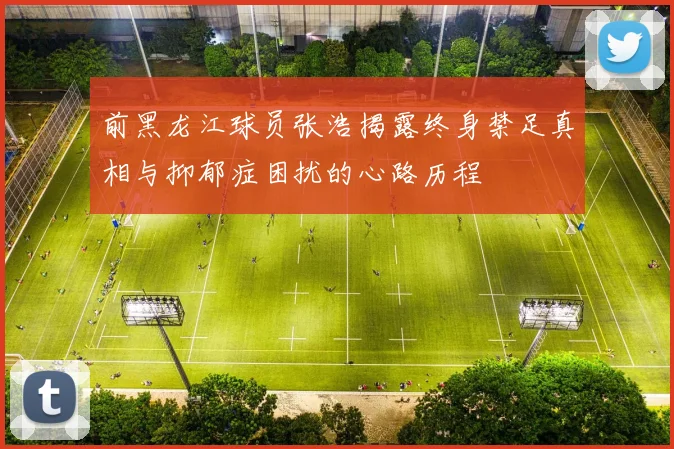 前黑龙江球员张浩揭露终身禁足真相与抑郁症困扰的心路历程