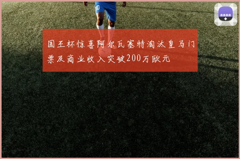 国王杯惊喜阿尔瓦塞特淘汰皇马门票及商业收入突破200万欧元
