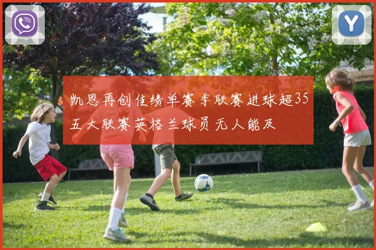 凯恩再创佳绩单赛季联赛进球超35五大联赛英格兰球员无人能及