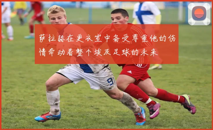 萨拉赫在更衣室中备受尊重他的伤情牵动着整个埃及足球的未来