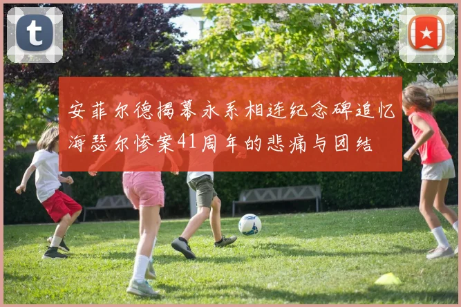 安菲尔德揭幕永系相连纪念碑追忆海瑟尔惨案41周年的悲痛与团结