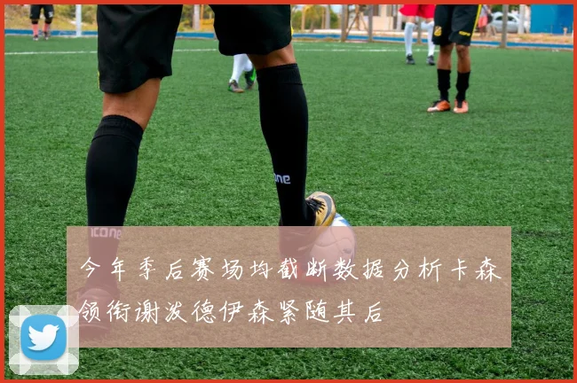 今年季后赛场均截断数据分析卡森领衔谢泼德伊森紧随其后