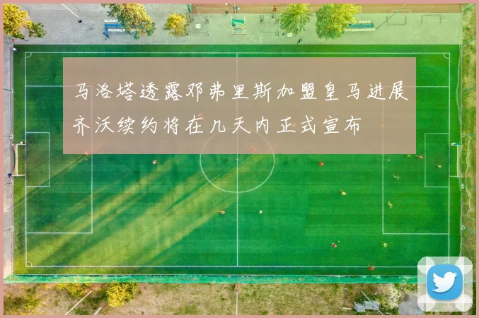 马洛塔透露邓弗里斯加盟皇马进展齐沃续约将在几天内正式宣布