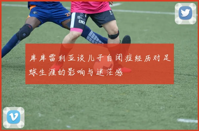 库库雷利亚谈儿子自闭症经历对足球生涯的影响与迷茫感
