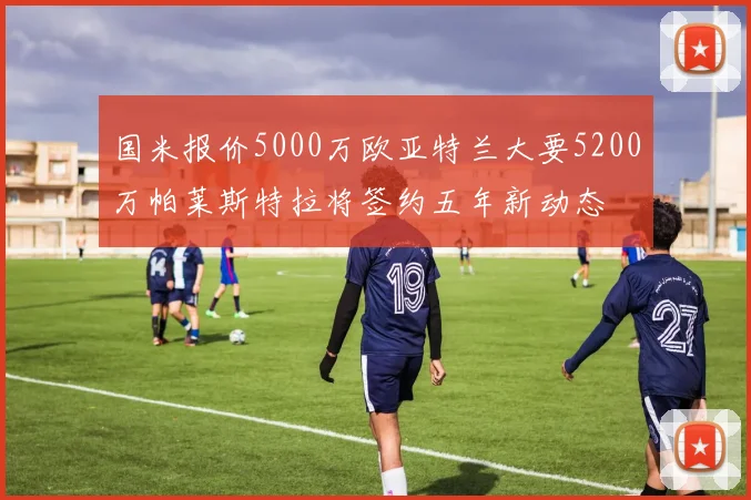 国米报价5000万欧亚特兰大要5200万帕莱斯特拉将签约五年新动态