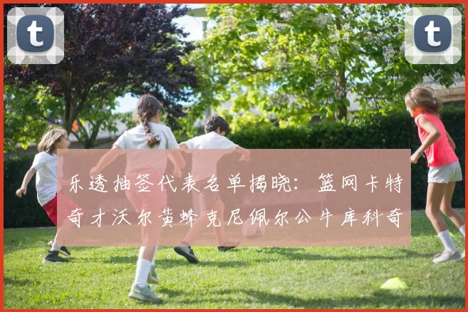 乐透抽签代表名单揭晓：篮网卡特奇才沃尔黄蜂克尼佩尔公牛库科奇齐聚一堂