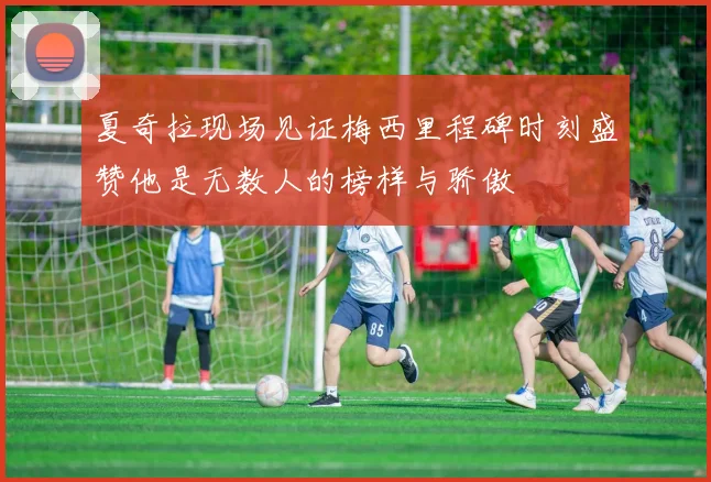夏奇拉现场见证梅西里程碑时刻盛赞他是无数人的榜样与骄傲
